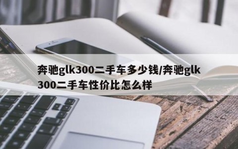 奔驰glk300二手车多少钱/奔驰glk300二手车性价比怎么样